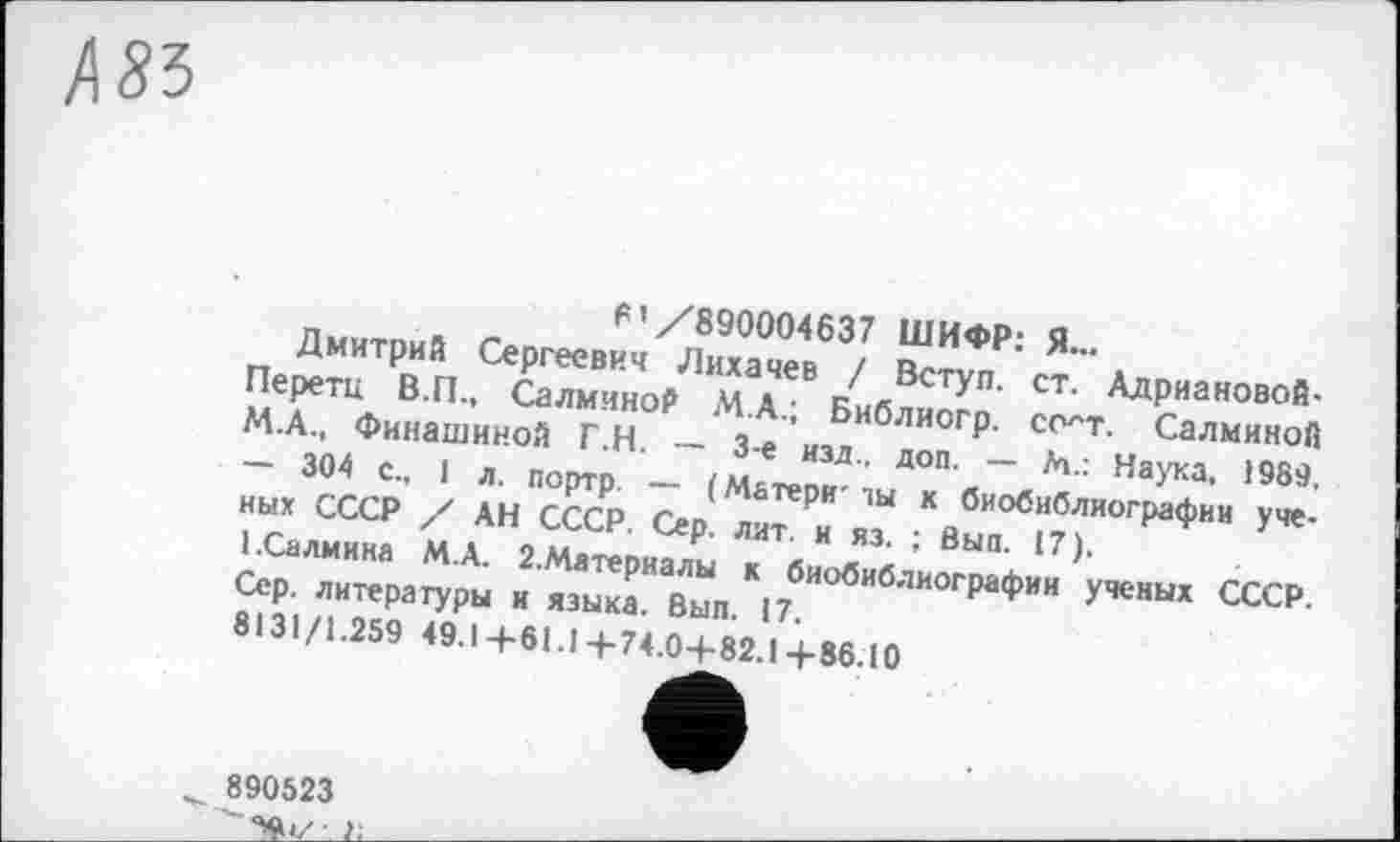 ﻿85
6’/890004637 ШИФР: Я...
Дмитрий Сергеевич Лихачев / Вступ, ст. Адриановой-Перетц В.П., Салминой М.А.; Библиогр. со^т. Салминой М.А., Финашиной Г.Н. — 3-є изд., доп. — М.: Наука, 1989, — 304 с., 1 л. портр. — (Матери' ты к биобиблиографии ученых СССР / АН СССР. Сер. лит. и из. ; Вып. 17).
І.Салмина М.А. 2.Материалы к биобиблиографии ученых СССР. Сер. литературы и языка. Вып. 17.
8131/1.259 49.1+61.14-74.0+82.1+86.10
890523